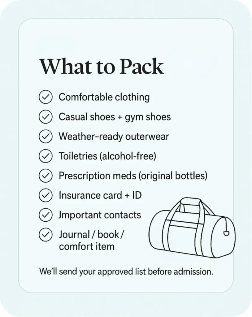 What to Pack checklist for rehab admission: clothing for 7–10 days, shoes, outerwear, toiletries, meds, ID, contacts.